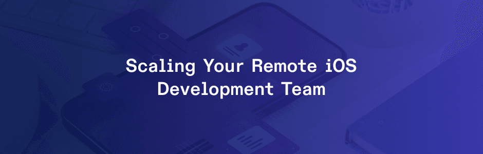 iOS Development: How to Scale Your Remote Team for Mobile Success